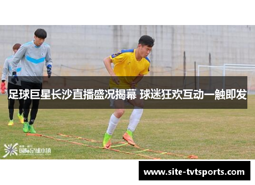 足球巨星长沙直播盛况揭幕 球迷狂欢互动一触即发