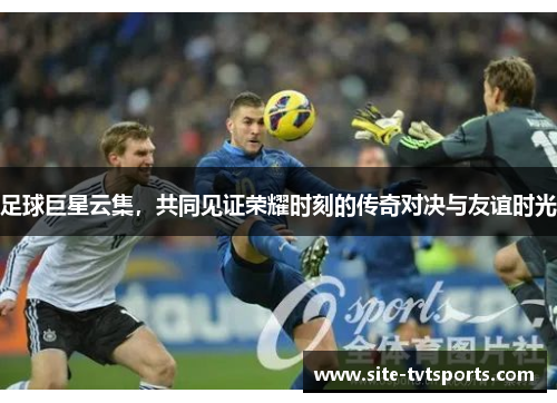 足球巨星云集，共同见证荣耀时刻的传奇对决与友谊时光