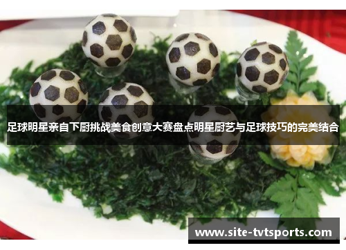 足球明星亲自下厨挑战美食创意大赛盘点明星厨艺与足球技巧的完美结合