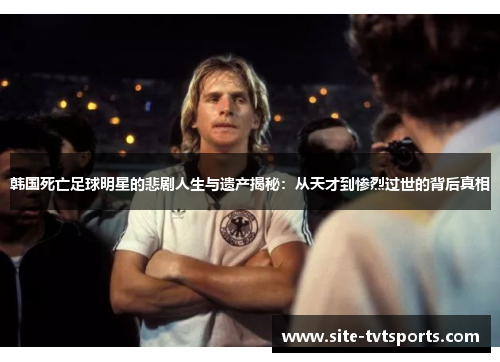 韩国死亡足球明星的悲剧人生与遗产揭秘：从天才到惨烈过世的背后真相