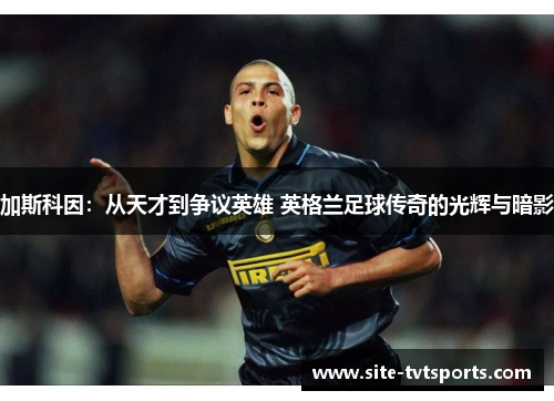 加斯科因：从天才到争议英雄 英格兰足球传奇的光辉与暗影