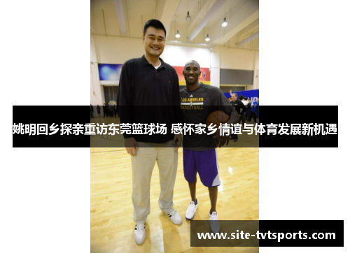 姚明回乡探亲重访东莞篮球场 感怀家乡情谊与体育发展新机遇