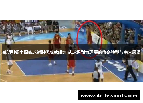 姚明引领中国篮球新时代成就辉煌 从球场到管理层的传奇转型与未来展望