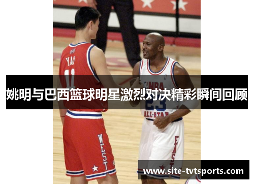 姚明与巴西篮球明星激烈对决精彩瞬间回顾