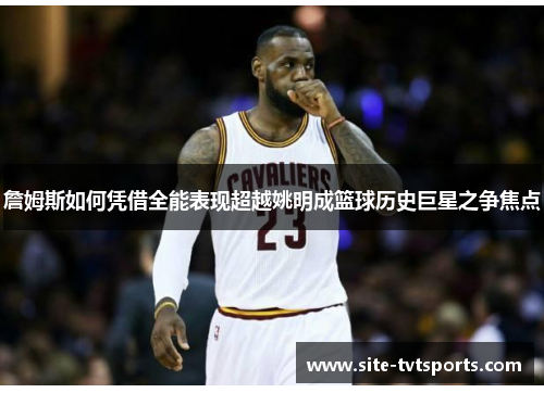 詹姆斯如何凭借全能表现超越姚明成篮球历史巨星之争焦点