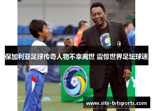 保加利亚足球传奇人物不幸离世 震惊世界足坛球迷