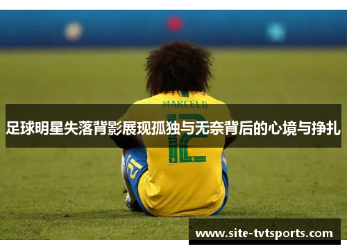 足球明星失落背影展现孤独与无奈背后的心境与挣扎