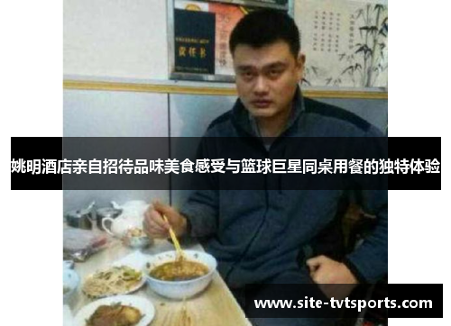 姚明酒店亲自招待品味美食感受与篮球巨星同桌用餐的独特体验
