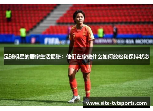 足球明星的居家生活揭秘：他们在家做什么如何放松和保持状态