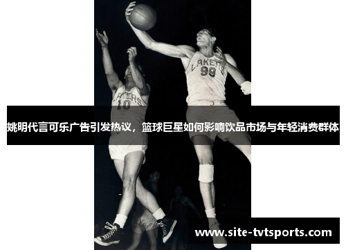 姚明代言可乐广告引发热议，篮球巨星如何影响饮品市场与年轻消费群体