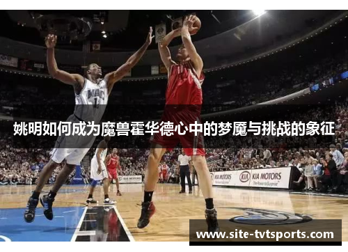 姚明如何成为魔兽霍华德心中的梦魇与挑战的象征