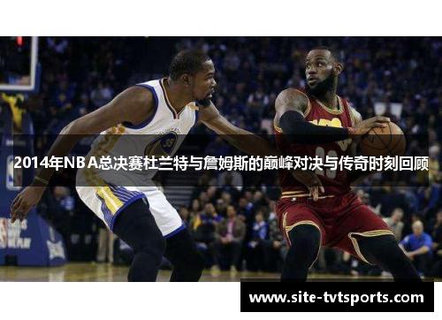 2014年NBA总决赛杜兰特与詹姆斯的巅峰对决与传奇时刻回顾