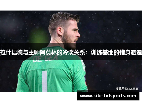 拉什福德与主帅阿莫林的冷淡关系：训练基地的错身邂逅