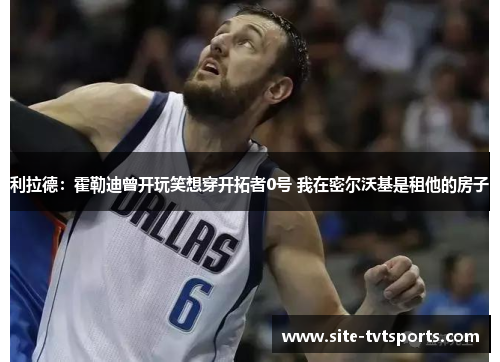 利拉德：霍勒迪曾开玩笑想穿开拓者0号 我在密尔沃基是租他的房子