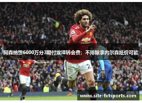 阿森纳想6000万分3期付埃泽转会费；不排除拿内尔森抵价可能